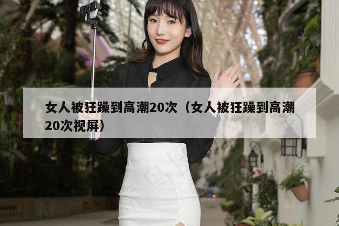 女人被狂躁到高潮20次（女人被狂躁到高潮20次视屏）